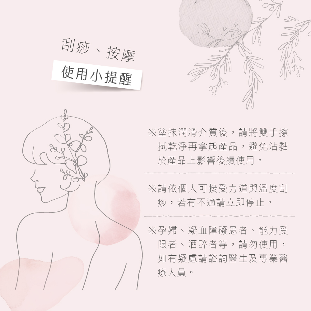 刮痧、按摩使用小提醒※塗抹潤滑介質後,請將雙手擦拭乾淨再拿起產品,避免沾黏於產品上影響後續使用。※請依個人可接受力道與溫度刮痧,若有不適請立即停止。※孕婦、凝血障礙患者、能力受限者、酒醉者等,請勿使用,如有疑慮請諮詢醫生及專業醫療人員。