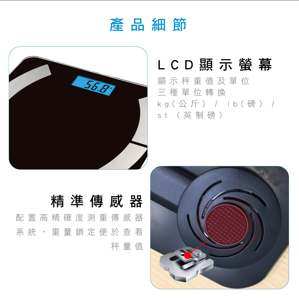 產品細節LCD顯示螢幕顯示秤重值及單位56.8三種單位轉換kg公斤  (  ) /st(英制磅)精準傳感器配置高精確度測重傳感器系統,重量鎖定便於查看秤量值