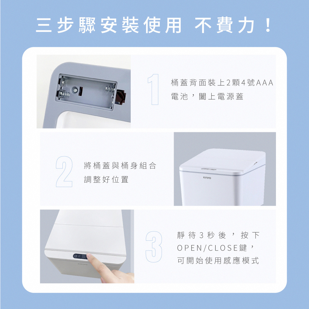 三步驟安裝使用 不費力!桶蓋背面裝上2顆4號AAA電池,闔上電源蓋2將桶蓋與桶身組合調整好位置靜待3秒後,按下OPEN/CLOSE鍵,可開始使用感應模式