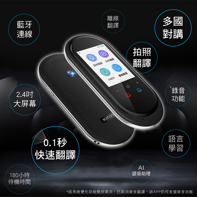藍牙連線2.4大屏幕離線翻譯拍照翻譯多國對講錄音功能180小時0.1秒快速翻譯待機時間Kinyd語音助理語言學習*因系統優化功能整併需求,已取消錄音翻譯,該APP仍可支援錄音功能