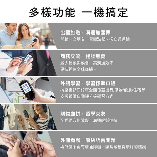 多樣功能 一機搞定出國旅遊,溝通無國界問路、交朋友、餐廳點餐、搭交通運輸商務交流,暢談無憂減少錯誤與誤會,高溝通效率更快抓住全球商機。外語學習,學習標準口語持續更新口語庫全面覆蓋出行/購物/飲食/住宿等支援跟讀自動評分等學習方式購物血拼,留學交友全程從容無障礙,溝通輕鬆愉快外傭看護,解決語言問題與外傭不再有溝通障礙,讓長輩獲得最好的照護