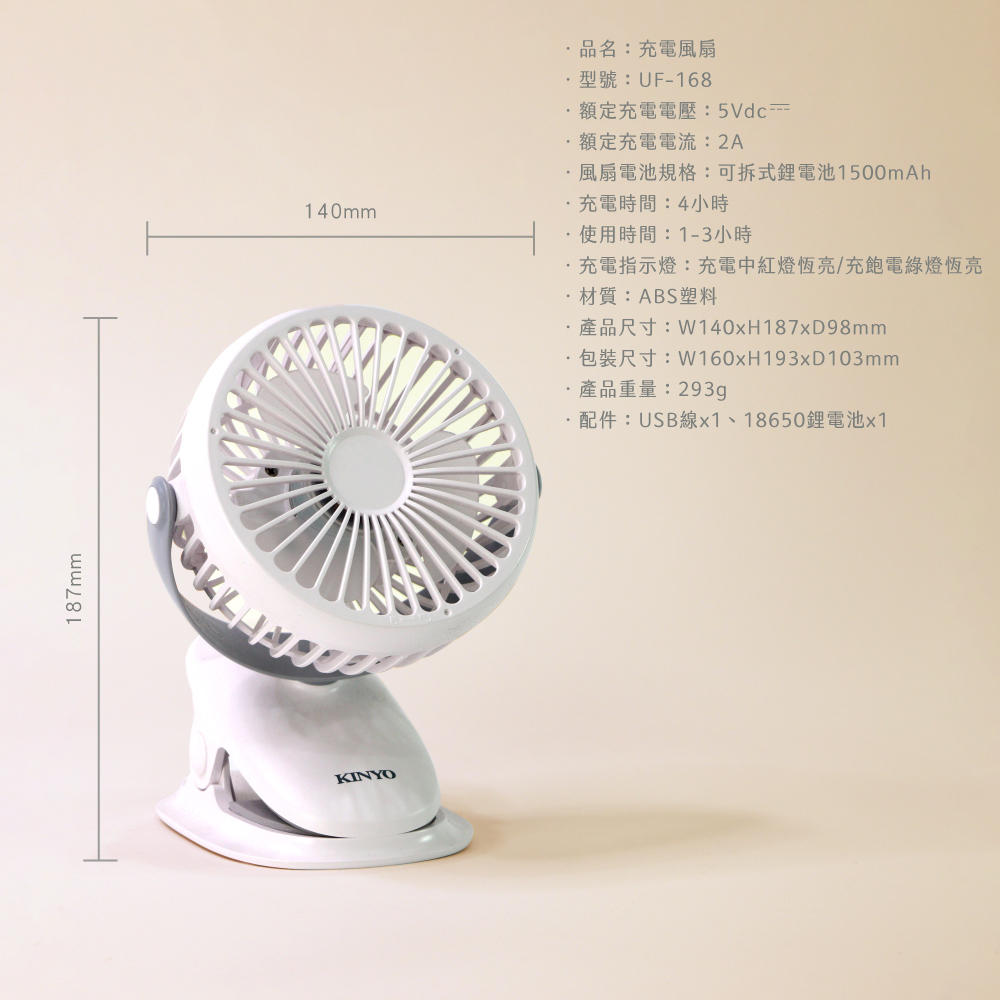 187mmKINYO140mm品名:充電風扇型號:UF-168額定充電電壓:5Vdc額定充電電流:2A風扇電池規格:可拆式電池1500mAh充電時間:4小時使用時間:1-3小時充電指示燈:充電中紅燈恆亮/充飽電綠燈恆亮材質:ABS塑料·產品尺寸:W140xH187xD98mm·包裝尺寸:W160xH193xD103mm·產品重量:293gp·配件:USB線x1、18650鋰電池x1